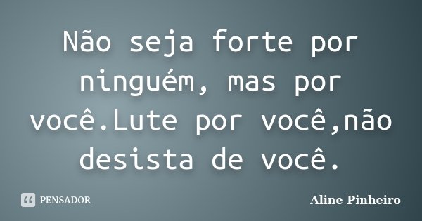 Não seja forte por ninguém, mas por você.Lute por você,não desista de você.... Frase de Aline Pinheiro.
