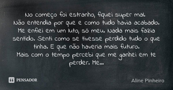 No começo foi estranho, fiquei super mal. Não entendia por que e como tudo havia acabado. Me enfiei em um luto, só meu. Nada mais fazia sentido. Senti como se t... Frase de Aline Pinheiro.