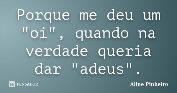 Porque me deu um "oi", quando na verdade queria dar "adeus".... Frase de Aline PInheiro.