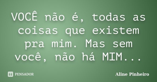 VOCÊ não é, todas as coisas que existem pra mim. Mas sem você, não há MIM...... Frase de Aline Pinheiro.