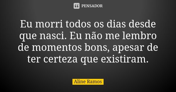 Eu morri todos os dias desde que nasci. Eu não me lembro de momentos bons, apesar de ter certeza que existiram.... Frase de Aline Ramos.