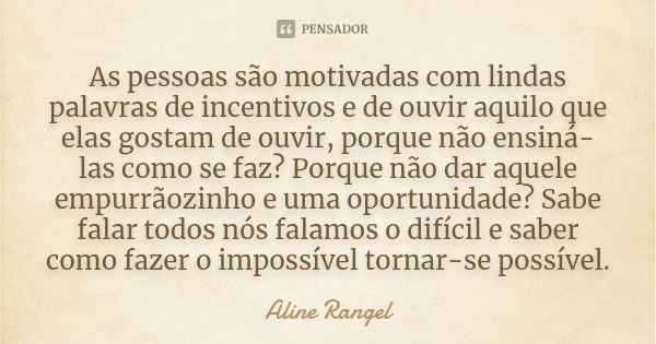 As pessoas são motivadas com lindas palavras de incentivos e de ouvir aquilo que elas gostam de ouvir, porque não ensiná-las como se faz? Porque não dar aquele ... Frase de Aline Rangel.