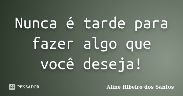 Nunca é tarde para fazer algo que você deseja!... Frase de Aline Ribeiro dos Santos.
