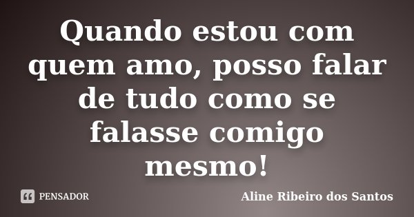 Quando estou com quem amo, posso falar de tudo como se falasse comigo mesmo!... Frase de Aline Ribeiro dos Santos.
