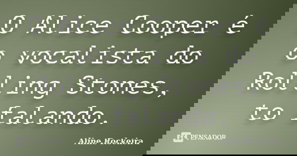 O Alice Cooper é o vocalista do Rolling Stones, to falando.... Frase de Aline Rockeira.