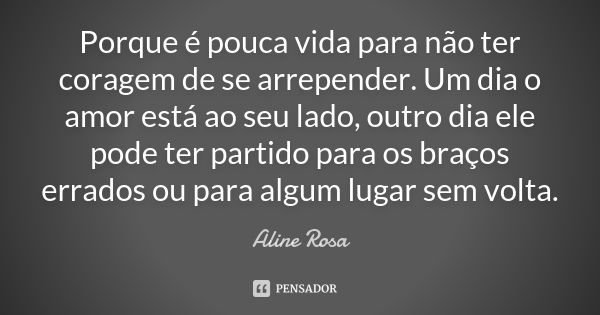 Porque é pouca vida para não ter coragem de se arrepender. Um dia o amor está ao seu lado, outro dia ele pode ter partido para os braços errados ou para algum l... Frase de Aline Rosa.