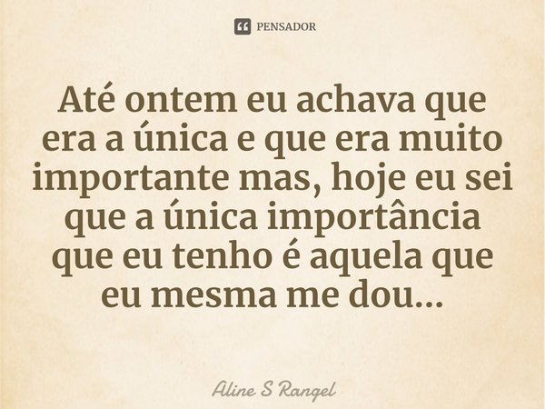 ⁠Até ontem eu achava que era a única e que era muito importante mas, hoje eu sei que a única importância que eu tenho é aquela que eu mesma me dou...... Frase de Aline S Rangel.