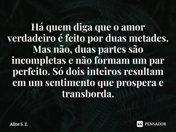 ⁠Há quem diga que o amor verdadeiro é feito por duas metades. Mas não, duas partes são incompletas e não formam um par perfeito. Só dois inteiros resultam em um... Frase de Aline S. Z..