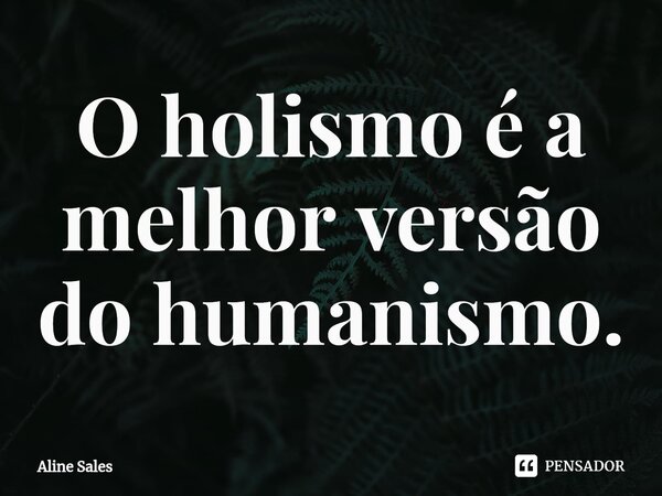 ⁠O holismo é a melhor versão do humanismo.... Frase de Aline Sales.
