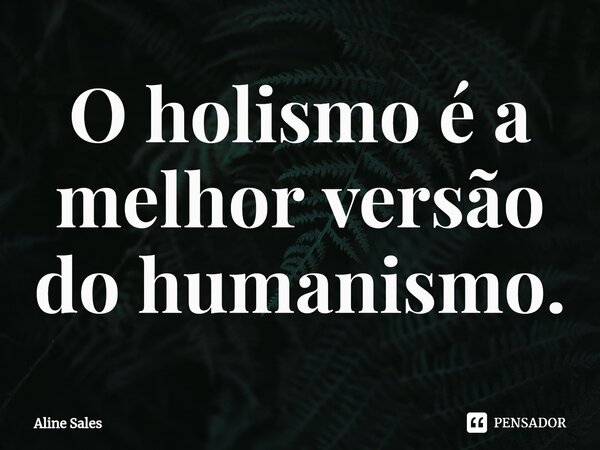 ⁠O holismo é a melhor versão do humanismo.... Frase de Aline Sales.