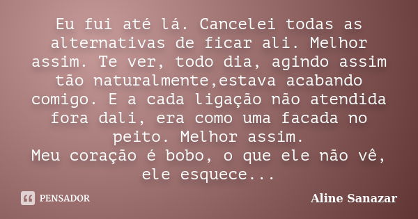 Eu fui até lá. Cancelei todas as alternativas de ficar ali. Melhor assim. Te ver, todo dia, agindo assim tão naturalmente,estava acabando comigo. E a cada ligaç... Frase de Aline Sanazar.