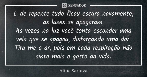 E de repente tudo ficou escuro novamente, as luzes se apagaram. As vezes na luz você tenta esconder uma vela que se apagou, disfarçando uma dor. Tira me o ar, p... Frase de Aline Saraiva.