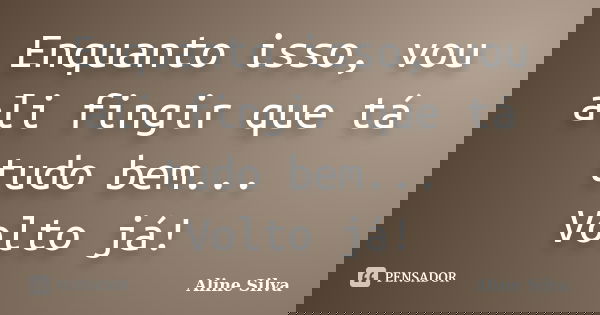 Enquanto isso, vou ali fingir que tá tudo bem... Volto já!... Frase de Aline Silva.