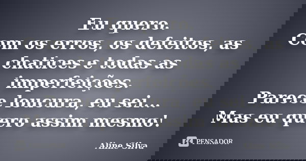 Eu quero. Com os erros, os defeitos, as chatices e todas as imperfeições. Parece loucura, eu sei... Mas eu quero assim mesmo!... Frase de Aline Silva.
