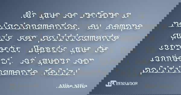No que se refere a relacionamentos, eu sempre quis ser politicamente correta. Depois que te conheci, só quero ser politicamente feliz!... Frase de Aline Silva.
