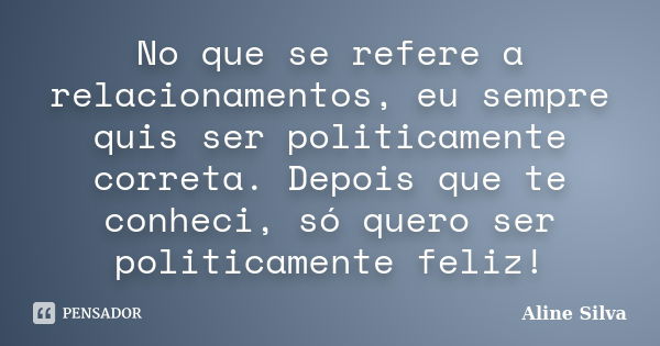 No que se refere a relacionamentos, eu sempre quis ser politicamente correta. Depois que te conheci, só quero ser politicamente feliz!... Frase de Aline Silva.