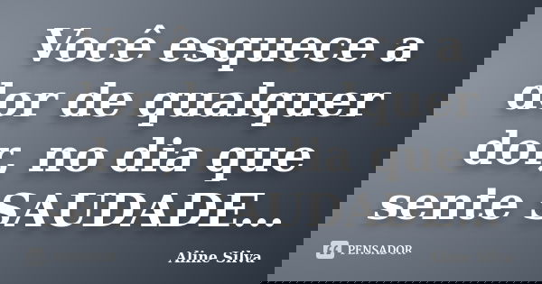 Você esquece a dor de qualquer dor, no dia que sente SAUDADE…... Frase de Aline Silva.
