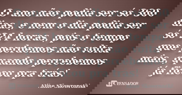 O ano não podia ser só 360 dias, e nem o dia podia ser só 24 horas, pois o tempo que perdemos não volta mais, quando percebemos já ficou pra trás!... Frase de Aline Skowronski.