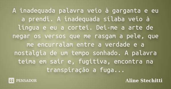 A inadequada palavra veio à garganta e eu a prendi. A inadequada sílaba veio à língua e eu a cortei. Dei-me a arte de negar os versos que me rasgam a pele, que ... Frase de Aline Stechitti.