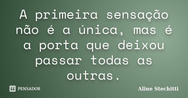 A primeira sensação não é a única, mas é a porta que deixou passar todas as outras.... Frase de Aline Stechitti.