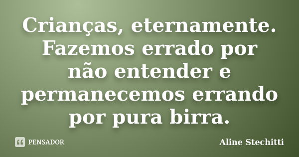 Crianças, eternamente. Fazemos errado por não entender e permanecemos errando por pura birra.... Frase de Aline Stechitti.