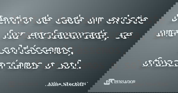Dentro de cada um existe uma luz enclausurada, se soltássemos, ofuscaríamos o sol.... Frase de Aline Stechitti.