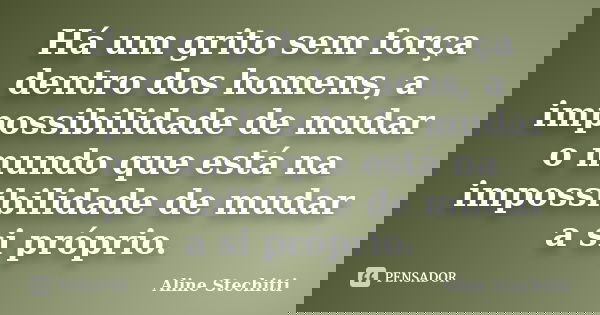 Há um grito sem força dentro dos homens, a impossibilidade de mudar o mundo que está na impossibilidade de mudar a si próprio.... Frase de Aline Stechitti.