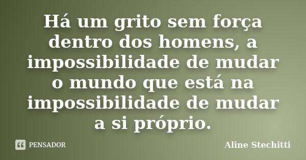 Há um grito sem força dentro dos homens, a impossibilidade de mudar o mundo que está na impossibilidade de mudar a si próprio.... Frase de Aline Stechitti.