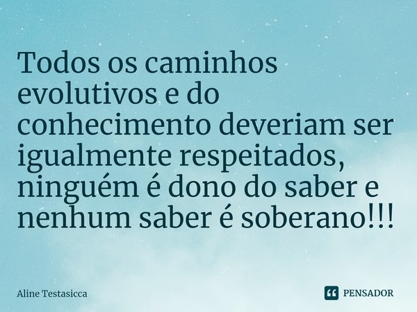 Todos os caminhos evolutivos e do conhecimento deveriam ser igualmente respeitados, ninguém é dono do saber e nenhum saber é soberano!!!... Frase de Aline Testasicca.