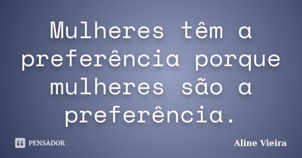 Mulheres têm a preferência porque mulheres são a preferência.... Frase de Aline Vieira.