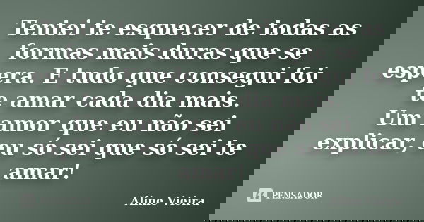 Tentei te esquecer de todas as formas mais duras que se espera. E tudo que consegui foi te amar cada dia mais. Um amor que eu não sei explicar, eu só sei que só... Frase de Aline Vieira.