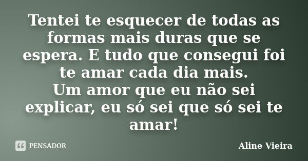 Tentei te esquecer de todas as formas mais duras que se espera. E tudo que consegui foi te amar cada dia mais. Um amor que eu não sei explicar, eu só sei que só... Frase de Aline Vieira.