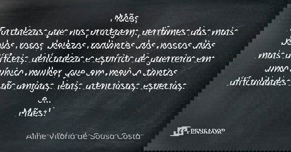 Mães, Fortalezas que nos protegem, perfumes das mais belas rosas, belezas radiantes dos nossos dias mais difíceis, delicadeza e espírito de guerreira em uma úni... Frase de Aline Vitória de Sousa Costa.