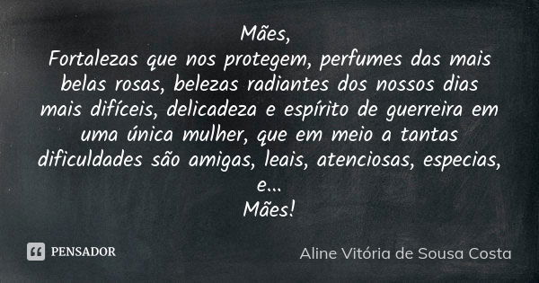 Mães, Fortalezas que nos protegem, perfumes das mais belas rosas, belezas radiantes dos nossos dias mais difíceis, delicadeza e espírito de guerreira em uma úni... Frase de Aline Vitória de Sousa Costa.