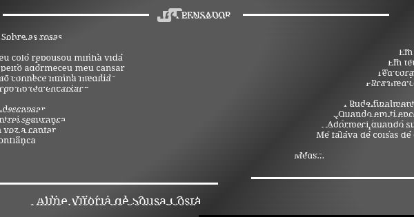 Sobre as rosas Em teu colo repousou minha vida
Em teu peito adormeceu meu cansar Teu coração conhece minha medida Para meu corpo no teu encaixar Pude finalmente... Frase de Aline Vitória de Sousa Costa.
