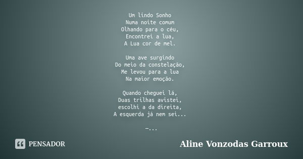 Um lindo Sonho Numa noite comum Olhando para o céu, Encontrei a lua, A Lua cor de mel. Uma ave surgindo Do meio da constelação, Me levou para a lua Na maior emo... Frase de Aline Vonzodas Garroux.