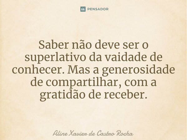 Saber não deve ser o superlativo da vaidade de conhecer. Mas a generosidade de compartilhar, com a gratidão de receber.... Frase de Aline Xavier de Castro Rocha.