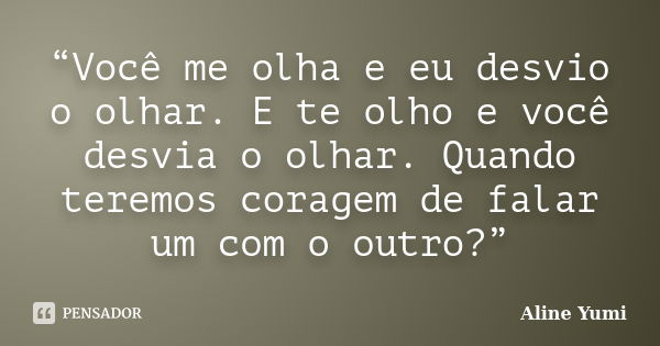 “Você me olha e eu desvio o olhar. E te olho e você desvia o olhar. Quando teremos coragem de falar um com o outro?”... Frase de Aline Yumi.