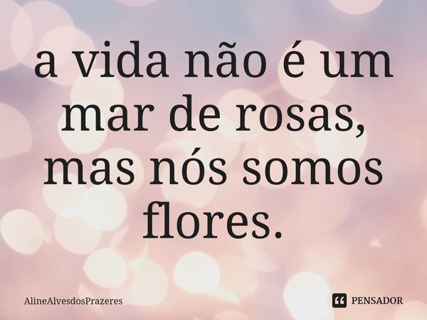 ⁠a vida não é um mar de rosas, mas nós somos flores.... Frase de AlineAlvesdosPrazeres.
