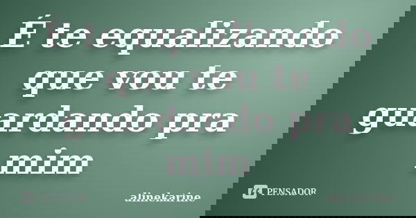 É te equalizando que vou te guardando pra mim... Frase de alinekarine.