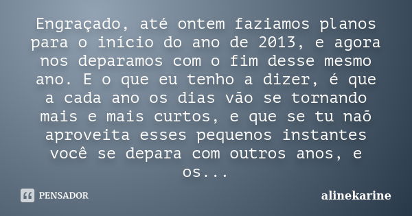 Engraçado, até ontem faziamos planos para o início do ano de 2013, e agora nos deparamos com o fim desse mesmo ano. E o que eu tenho a dizer, é que a cada ano o... Frase de alinekarine.