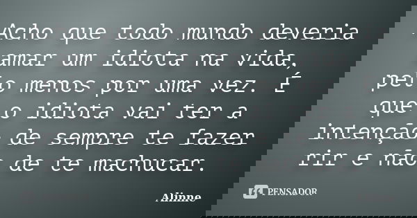 Acho que todo mundo deveria amar um idiota na vida, pelo menos por uma vez. É que o idiota vai ter a intenção de sempre te fazer rir e não de te machucar.... Frase de (Alinne).