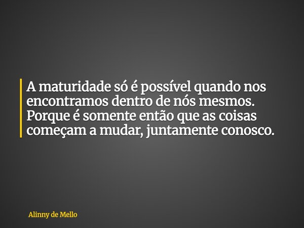 A maturidade só é possível quando nos encontramos dentro de nós mesmos. Porque é somente então que as coisas começam a mudar, juntamente conosco.... Frase de Alinny de Mello.