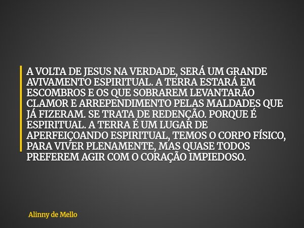 A VOLTA DE JESUS NA VERDADE, SERÁ UM GRANDE AVIVAMENTO ESPIRITUAL. A TERRA ESTARÁ EM ESCOMBROS E OS QUE SOBRAREM LEVANTARÃO CLAMOR E ARREPENDIMENTO PELAS MALDAD... Frase de Alinny de Mello.