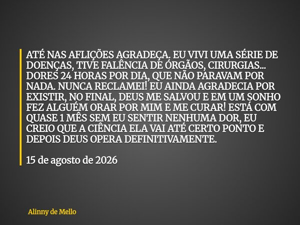ATÉ NAS AFLIÇÕES AGRADEÇA. EU VIVI UMA SÉRIE DE DOENÇAS, TIVE FALÊNCIA DE ÓRGÃOS, CIRURGIAS... DORES 24 HORAS POR DIA, QUE NÃO PARAVAM POR NADA. NUNCA RECLAMEI!... Frase de Alinny de Mello.