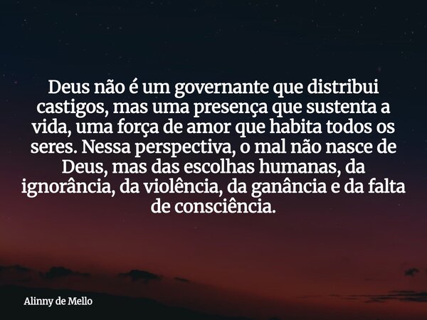 Deus não é um governante que distribui castigos, mas uma presença que sustenta a vida, uma força de amor que habita todos os seres. Nessa perspectiva, o mal não... Frase de Alinny de Mello.