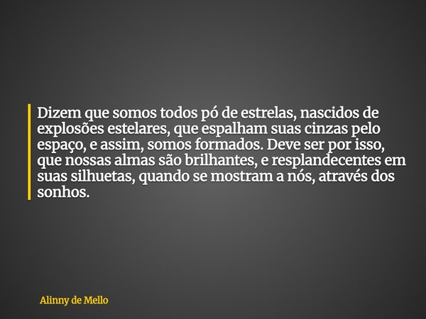 Dizem que somos todos pó de estrelas, nascidos de explosões estelares, que espalham suas cinzas pelo espaço, e assim, somos formados. Deve ser por isso, que nos... Frase de Alinny de Mello.