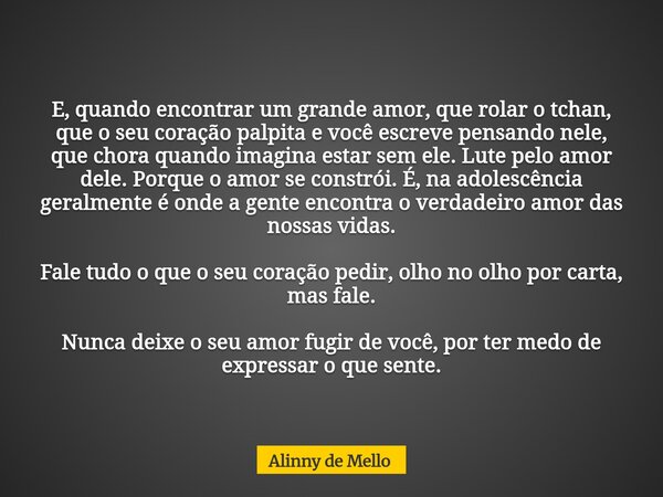 E, quando encontrar um grande amor, que rolar o tchan, que o seu coração palpita e você escreve pensando nele, que chora quando imagina estar sem ele. Lute pelo... Frase de Alinny de Mello.