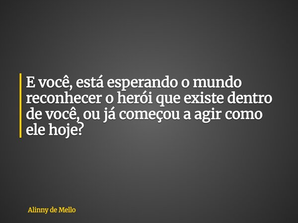 E você, está esperando o mundo reconhecer o herói que existe dentro de você, ou já começou a agir como ele hoje?... Frase de Alinny de Mello.