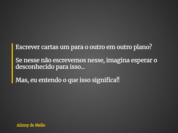 Escrever cartas um para o outro em outro plano? Se nesse não escrevemos nesse, imagina esperar o desconhecido para isso... Mas, eu entendo o que isso significa!... Frase de Alinny de Mello.